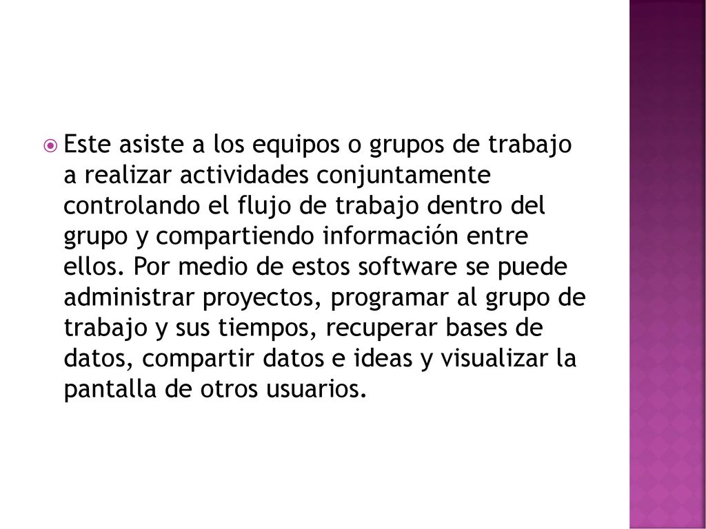 Este asiste a los equipos o grupos de trabajo a realizar actividades conjuntamente controlando el flujo de trabajo dentro del grupo y compartiendo información entre ellos.