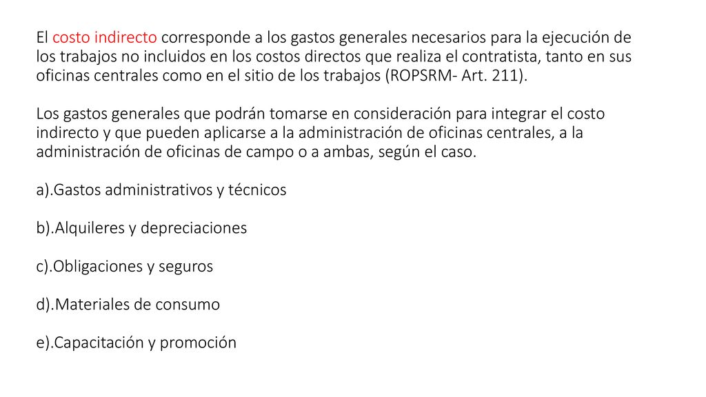 El costo indirecto corresponde a los gastos generales necesarios para la ejecución de los trabajos no incluidos en los costos directos que realiza el contratista, tanto en sus oficinas centrales como en el sitio de los trabajos (ROPSRM- Art.