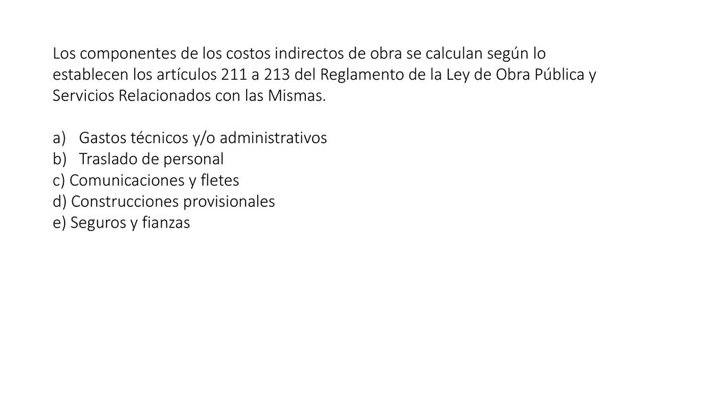 Los componentes de los costos indirectos de obra se calculan según lo establecen los artículos 211 a 213 del Reglamento de la Ley de Obra Pública y Servicios Relacionados con las Mismas.