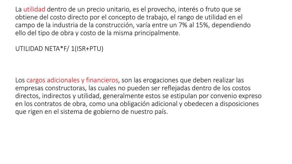 La utilidad dentro de un precio unitario, es el provecho, interés o fruto que se obtiene del costo directo por el concepto de trabajo, el rango de utilidad en el campo de la industria de la construcción, varía entre un 7% al 15%, dependiendo ello del tipo de obra y costo de la misma principalmente.