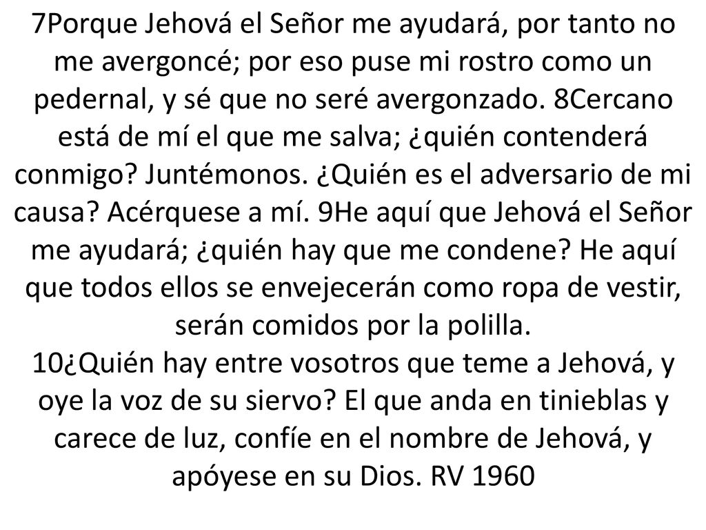 7Porque Jehová el Señor me ayudará, por tanto no me avergoncé; por eso puse mi rostro como un pedernal, y sé que no seré avergonzado.
