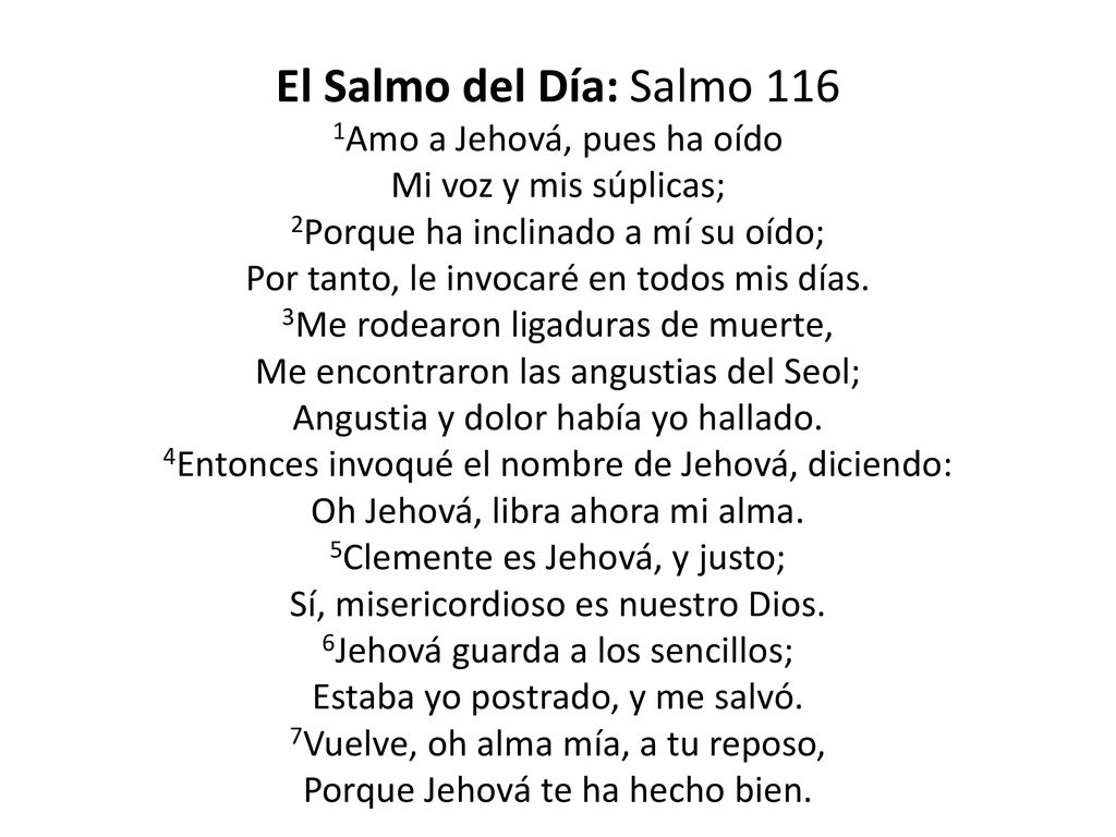 El Salmo del Día: Salmo 116 1Amo a Jehová, pues ha oído Mi voz y mis súplicas; 2Porque ha inclinado a mí su oído; Por tanto, le invocaré en todos mis días.