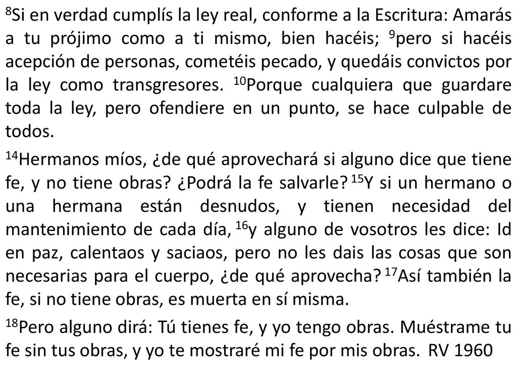 8Si en verdad cumplís la ley real, conforme a la Escritura: Amarás a tu prójimo como a ti mismo, bien hacéis; 9pero si hacéis acepción de personas, cometéis pecado, y quedáis convictos por la ley como transgresores.