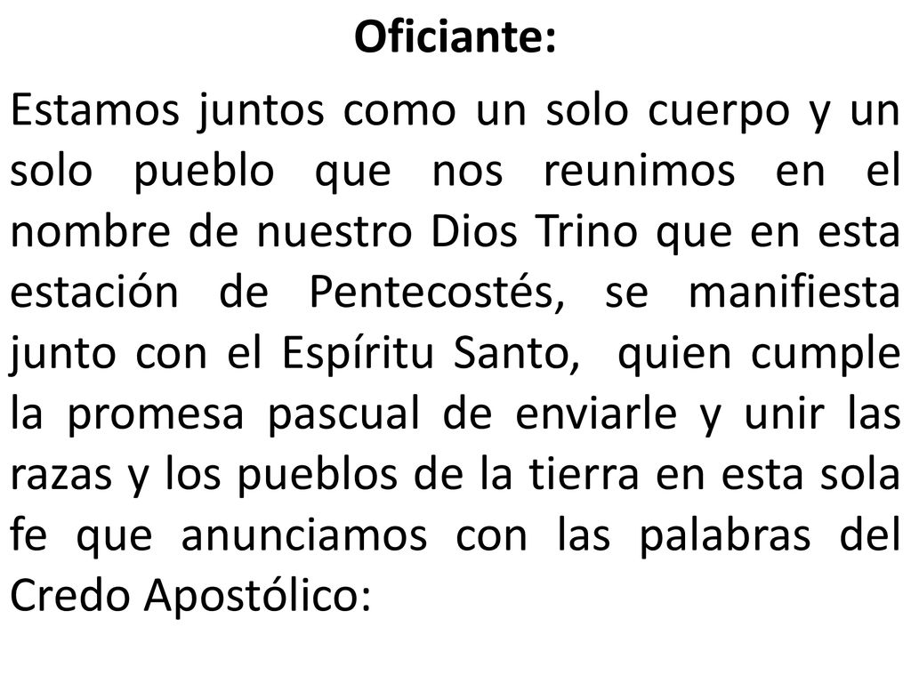 Oficiante: Estamos juntos como un solo cuerpo y un solo pueblo que nos reunimos en el nombre de nuestro Dios Trino que en esta estación de Pentecostés, se manifiesta junto con el Espíritu Santo, quien cumple la promesa pascual de enviarle y unir las razas y los pueblos de la tierra en esta sola fe que anunciamos con las palabras del Credo Apostólico:
