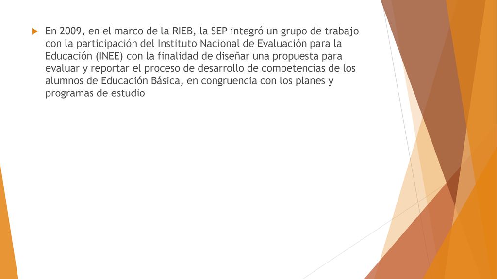 En 2009, en el marco de la RIEB, la SEP integró un grupo de trabajo con la participación del Instituto Nacional de Evaluación para la Educación (INEE) con la finalidad de diseñar una propuesta para evaluar y reportar el proceso de desarrollo de competencias de los alumnos de Educación Básica, en congruencia con los planes y programas de estudio