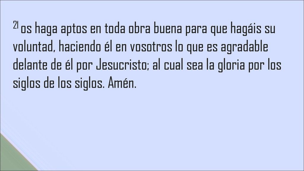 21 os haga aptos en toda obra buena para que hagáis su voluntad, haciendo él en vosotros lo que es agradable delante de él por Jesucristo; al cual sea la gloria por los siglos de los siglos.