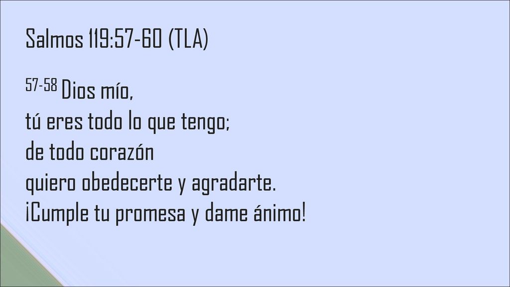 Salmos 119:57-60 (TLA) Dios mío, tú eres todo lo que tengo; de todo corazón quiero obedecerte y agradarte.