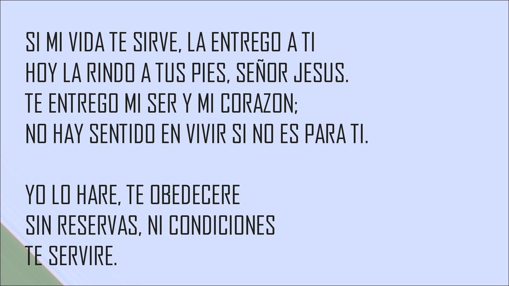 SI MI VIDA TE SIRVE, LA ENTREGO A TI HOY LA RINDO A TUS PIES, SEÑOR JESUS. TE ENTREGO MI SER Y MI CORAZON; NO HAY SENTIDO EN VIVIR SI NO ES PARA TI. YO LO HARE, TE OBEDECERE SIN RESERVAS, NI CONDICIONES TE SERVIRE.