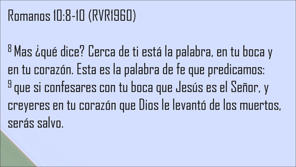 Romanos 10:8-10 (RVR1960) 8 Mas ¿qué dice Cerca de ti está la palabra, en tu boca y en tu corazón. Esta es la palabra de fe que predicamos: