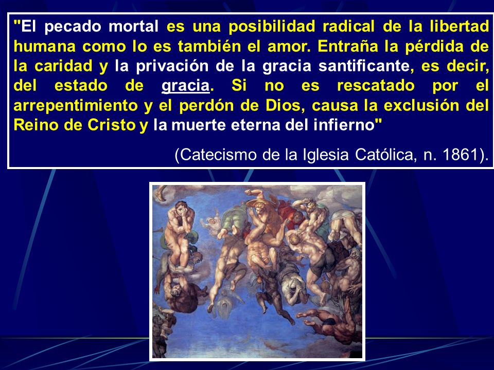 El pecado mortal es una posibilidad radical de la libertad humana como lo es también el amor. Entraña la pérdida de la caridad y la privación de la gracia santificante, es decir, del estado de gracia. Si no es rescatado por el arrepentimiento y el perdón de Dios, causa la exclusión del Reino de Cristo y la muerte eterna del infierno