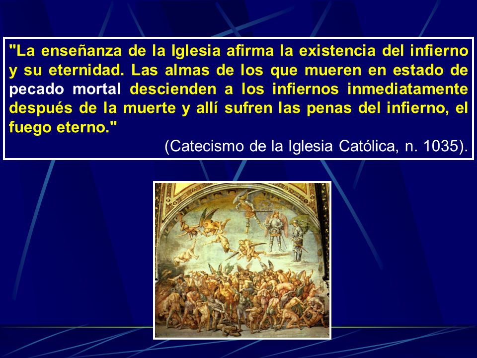 La enseñanza de la Iglesia afirma la existencia del infierno y su eternidad. Las almas de los que mueren en estado de pecado mortal descienden a los infiernos inmediatamente después de la muerte y allí sufren las penas del infierno, el fuego eterno.