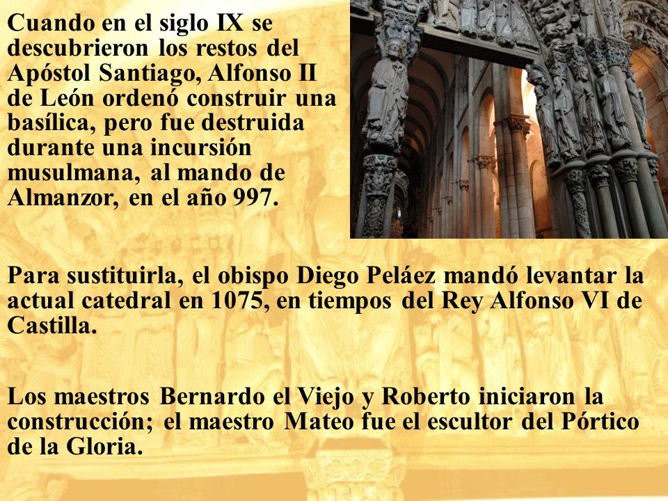 Cuando en el siglo IX se descubrieron los restos del Apóstol Santiago, Alfonso II de León ordenó construir una basílica, pero fue destruida durante una incursión musulmana, al mando de Almanzor, en el año 997.