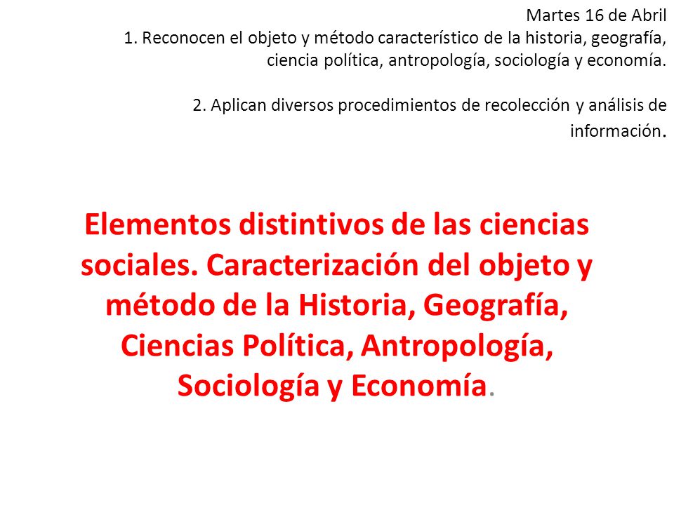 Martes 16 de Abril 1. Reconocen el objeto y método característico de la historia, geografía, ciencia política, antropología, sociología y economía. 2. Aplican diversos procedimientos de recolección y análisis de información.