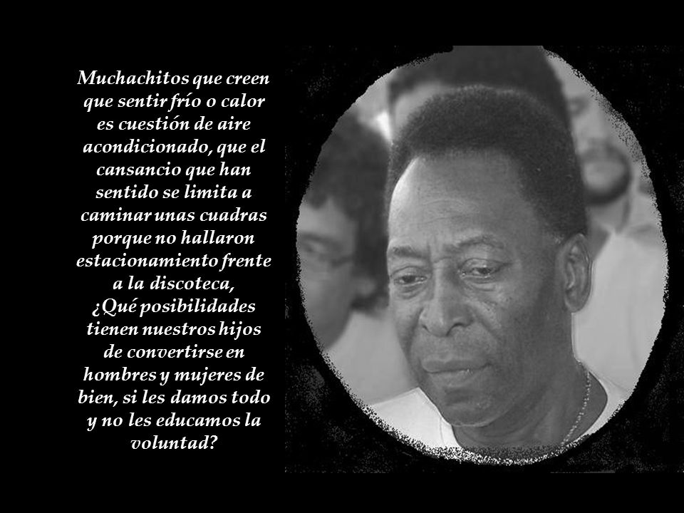 Muchachitos que creen que sentir frío o calor es cuestión de aire acondicionado, que el cansancio que han sentido se limita a caminar unas cuadras porque no hallaron estacionamiento frente a la discoteca, ¿Qué posibilidades tienen nuestros hijos de convertirse en hombres y mujeres de bien, si les damos todo y no les educamos la voluntad