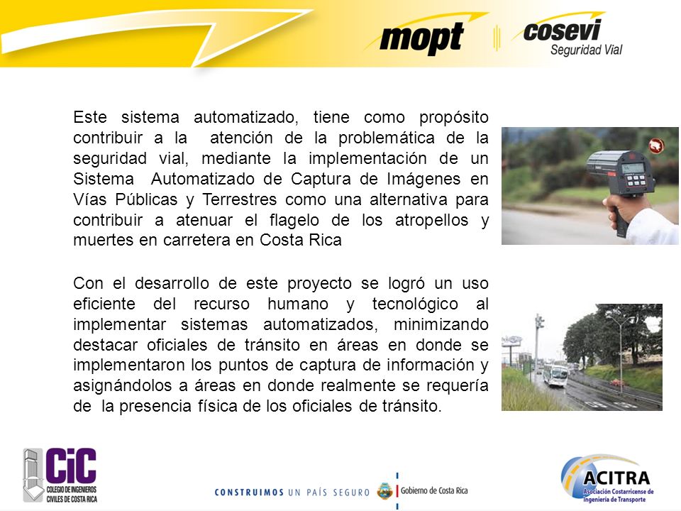 Este sistema automatizado, tiene como propósito contribuir a la atención de la problemática de la seguridad vial, mediante la implementación de un Sistema Automatizado de Captura de Imágenes en Vías Públicas y Terrestres como una alternativa para contribuir a atenuar el flagelo de los atropellos y muertes en carretera en Costa Rica