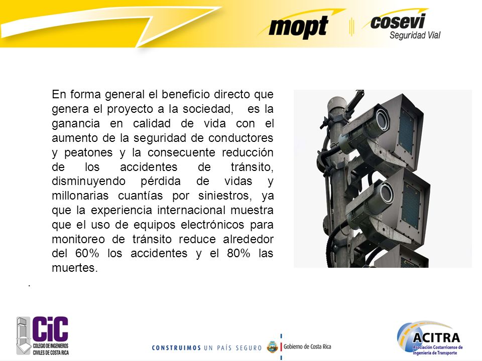 En forma general el beneficio directo que genera el proyecto a la sociedad, es la ganancia en calidad de vida con el aumento de la seguridad de conductores y peatones y la consecuente reducción de los accidentes de tránsito, disminuyendo pérdida de vidas y millonarias cuantías por siniestros, ya que la experiencia internacional muestra que el uso de equipos electrónicos para monitoreo de tránsito reduce alrededor del 60% los accidentes y el 80% las muertes.