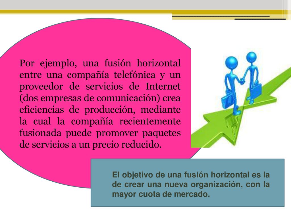 Por ejemplo, una fusión horizontal entre una compañía telefónica y un proveedor de servicios de Internet (dos empresas de comunicación) crea eficiencias de producción, mediante la cual la compañía recientemente fusionada puede promover paquetes de servicios a un precio reducido.
