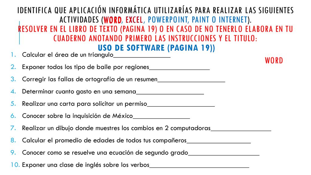Identifica que aplicación informática utilizarías para realizar las siguientes actividades (Word, Excel, powerpoint, Paint o internet). Resolver en el libro de texto (pagina 19) o en caso de no tenerlo elabora en tu cuaderno anotando primero las instrucciones y el titulo: uso de software (pagina 19))