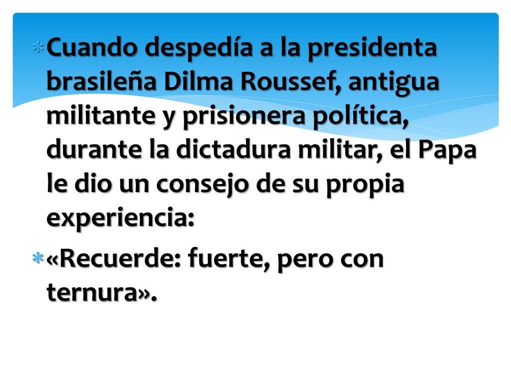 Cuando despedía a la presidenta brasileña Dilma Roussef, antigua militante y prisionera política, durante la dictadura militar, el Papa le dio un consejo de su propia experiencia: