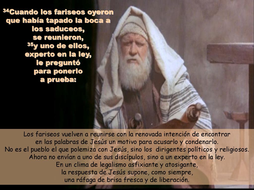 34Cuando los fariseos oyeron que había tapado la boca a los saduceos, se reunieron, 35y uno de ellos, experto en la ley, le preguntó para ponerlo a prueba: