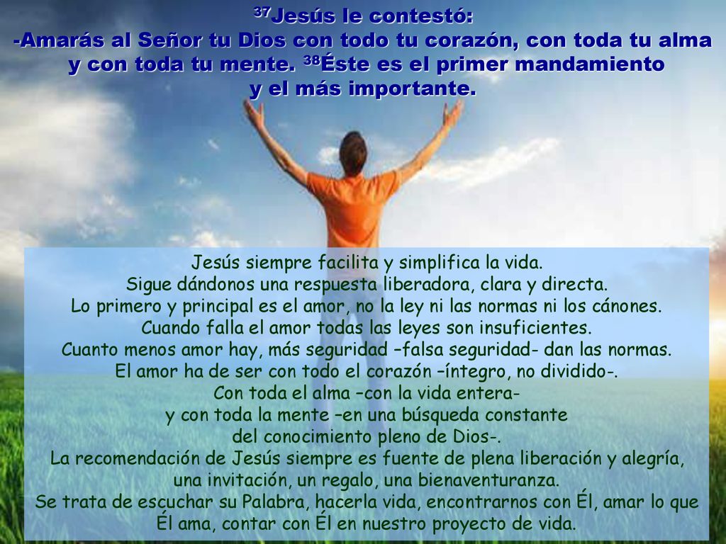 37Jesús le contestó: -Amarás al Señor tu Dios con todo tu corazón, con toda tu alma y con toda tu mente. 38Éste es el primer mandamiento y el más importante.