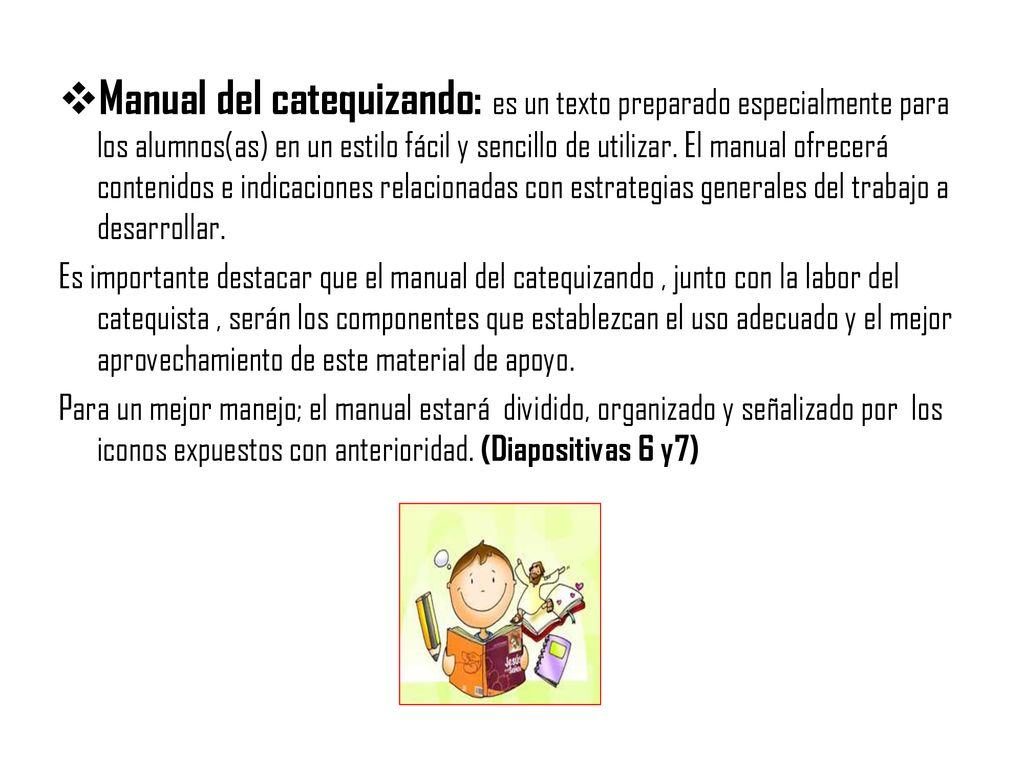 Manual del catequizando: es un texto preparado especialmente para los alumnos(as) en un estilo fácil y sencillo de utilizar. El manual ofrecerá contenidos e indicaciones relacionadas con estrategias generales del trabajo a desarrollar.