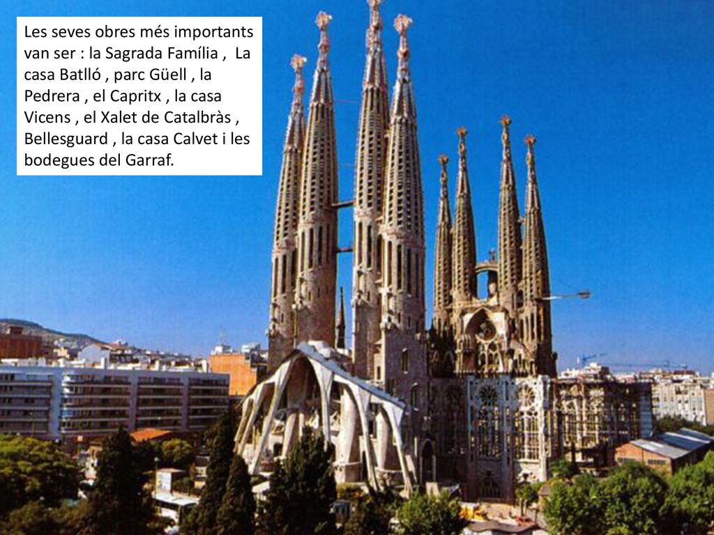 Les seves obres més importants van ser : la Sagrada Família , La casa Batlló , parc Güell , la Pedrera , el Capritx , la casa Vicens , el Xalet de Catalbràs , Bellesguard , la casa Calvet i les bodegues del Garraf.