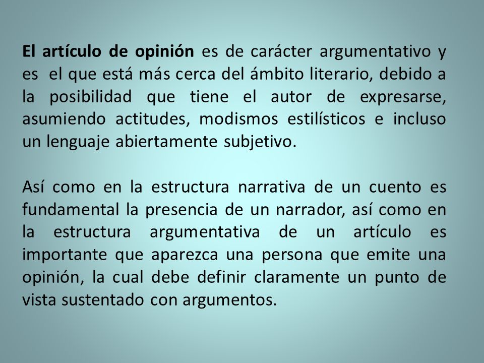 El artículo de opinión es de carácter argumentativo y es el que está más cerca del ámbito literario, debido a la posibilidad que tiene el autor de expresarse, asumiendo actitudes, modismos estilísticos e incluso un lenguaje abiertamente subjetivo.