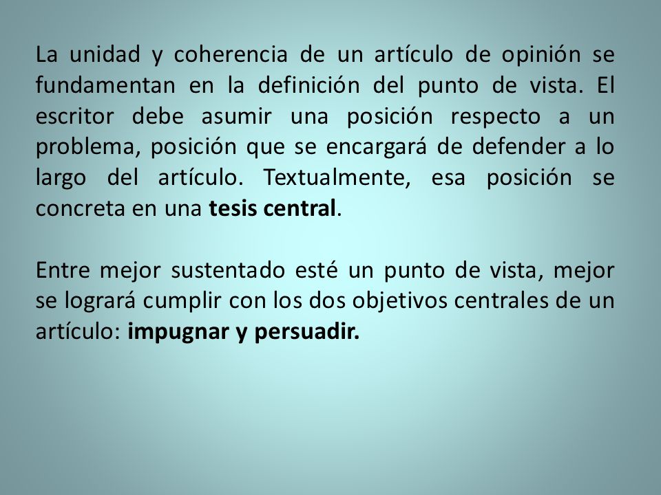 La unidad y coherencia de un artículo de opinión se fundamentan en la definición del punto de vista. El escritor debe asumir una posición respecto a un problema, posición que se encargará de defender a lo largo del artículo. Textualmente, esa posición se concreta en una tesis central.