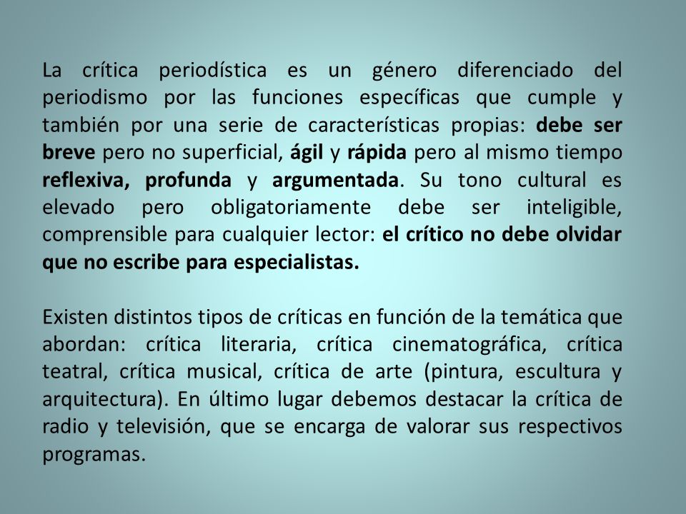 La crítica periodística es un género diferenciado del periodismo por las funciones específicas que cumple y también por una serie de características propias: debe ser breve pero no superficial, ágil y rápida pero al mismo tiempo reflexiva, profunda y argumentada. Su tono cultural es elevado pero obligatoriamente debe ser inteligible, comprensible para cualquier lector: el crítico no debe olvidar que no escribe para especialistas.