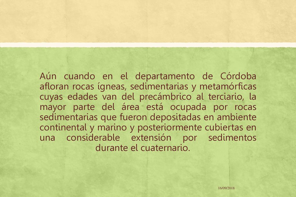 Aún cuando en el departamento de Córdoba afloran rocas ígneas, sedimentarias y metamórficas cuyas edades van del precámbrico al terciario, la mayor parte del área está ocupada por rocas sedimentarias que fueron depositadas en ambiente continental y marino y posteriormente cubiertas en una considerable extensión por sedimentos durante el cuaternario.