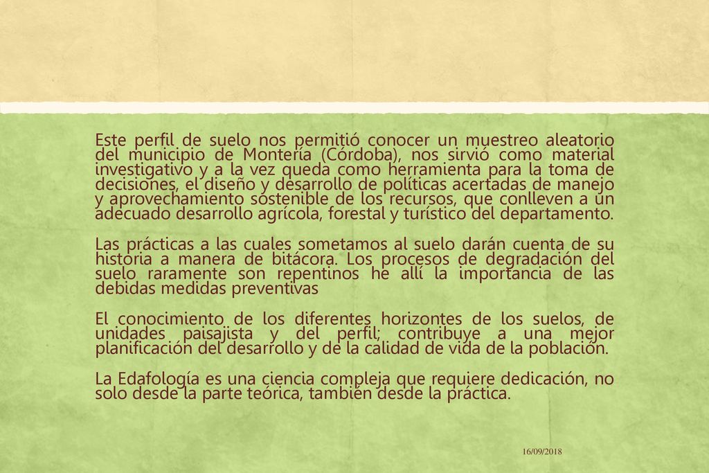 Este perfil de suelo nos permitió conocer un muestreo aleatorio del municipio de Montería (Córdoba), nos sirvió como material investigativo y a la vez queda como herramienta para la toma de decisiones, el diseño y desarrollo de políticas acertadas de manejo y aprovechamiento sostenible de los recursos, que conlleven a un adecuado desarrollo agrícola, forestal y turístico del departamento. Las prácticas a las cuales sometamos al suelo darán cuenta de su historia a manera de bitácora. Los procesos de degradación del suelo raramente son repentinos he allí la importancia de las debidas medidas preventivas El conocimiento de los diferentes horizontes de los suelos, de unidades paisajista y del perfil; contribuye a una mejor planificación del desarrollo y de la calidad de vida de la población. La Edafología es una ciencia compleja que requiere dedicación, no solo desde la parte teórica, también desde la práctica.