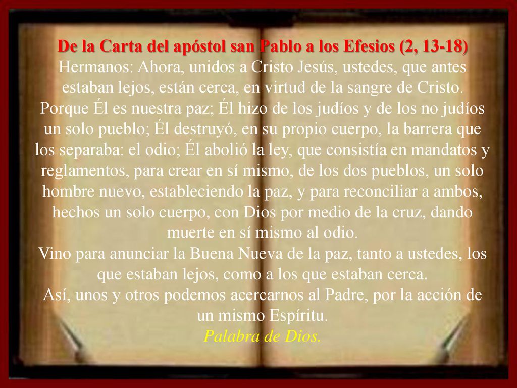 De la Carta del apóstol san Pablo a los Efesios (2, 13-18) Hermanos: Ahora, unidos a Cristo Jesús, ustedes, que antes estaban lejos, están cerca, en virtud de la sangre de Cristo.