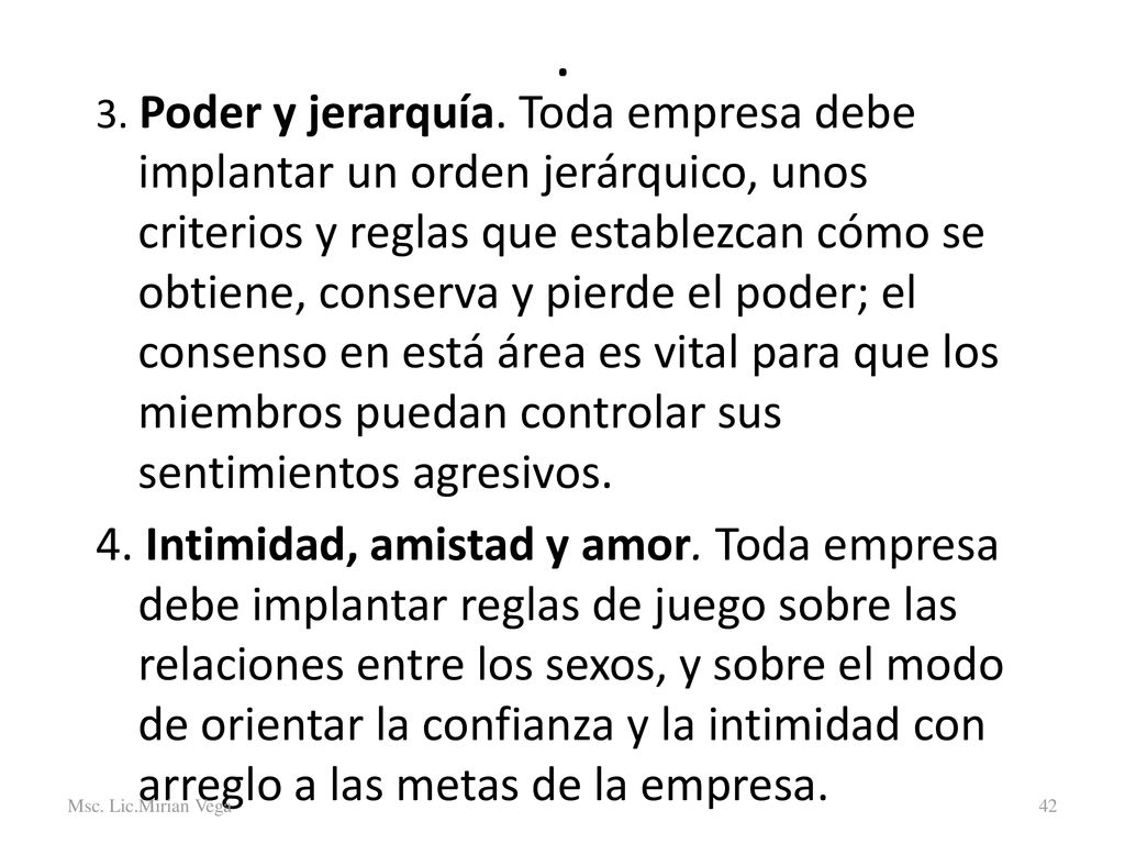 3. Poder y jerarquía. Toda empresa debe implantar un orden jerárquico, unos criterios y reglas que establezcan cómo se obtiene, conserva y pierde el poder; el consenso en está área es vital para que los miembros puedan controlar sus sentimientos agresivos.