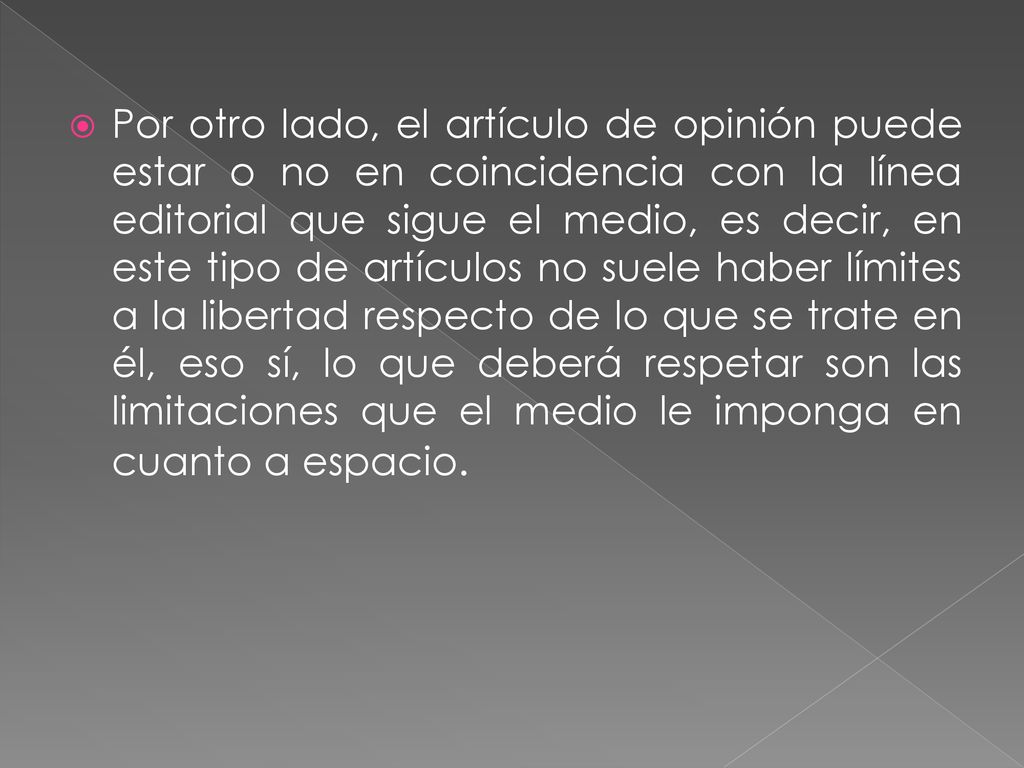 Por otro lado, el artículo de opinión puede estar o no en coincidencia con la línea editorial que sigue el medio, es decir, en este tipo de artículos no suele haber límites a la libertad respecto de lo que se trate en él, eso sí, lo que deberá respetar son las limitaciones que el medio le imponga en cuanto a espacio.