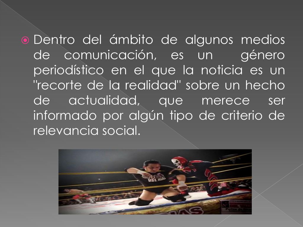 Dentro del ámbito de algunos medios de comunicación, es un género periodístico en el que la noticia es un recorte de la realidad sobre un hecho de actualidad, que merece ser informado por algún tipo de criterio de relevancia social.