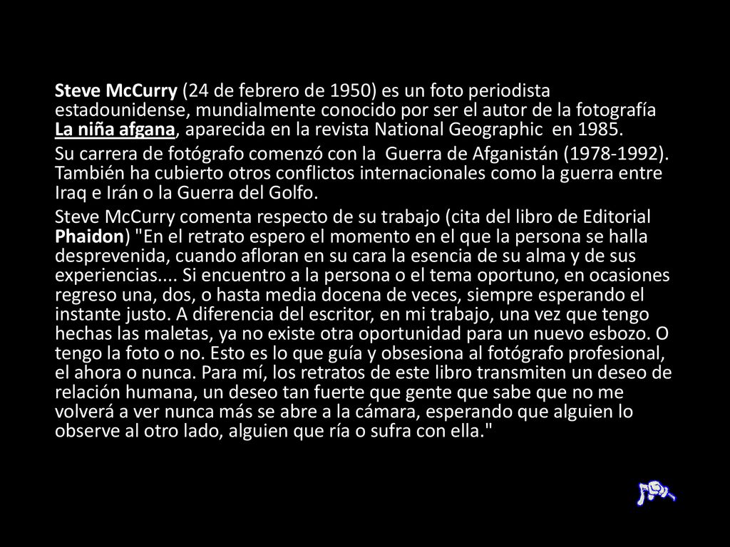 Steve McCurry (24 de febrero de 1950) es un foto periodista estadounidense, mundialmente conocido por ser el autor de la fotografía La niña afgana, aparecida en la revista National Geographic en 1985.