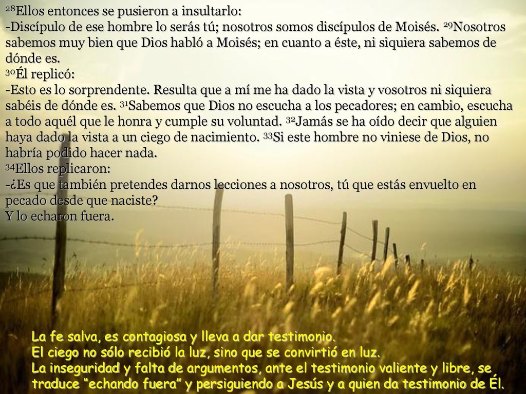 28Ellos entonces se pusieron a insultarlo: -Discípulo de ese hombre lo serás tú; nosotros somos discípulos de Moisés. 29Nosotros sabemos muy bien que Dios habló a Moisés; en cuanto a éste, ni siquiera sabemos de dónde es. 30Él replicó: -Esto es lo sorprendente. Resulta que a mí me ha dado la vista y vosotros ni siquiera sabéis de dónde es. 31Sabemos que Dios no escucha a los pecadores; en cambio, escucha a todo aquél que le honra y cumple su voluntad. 32Jamás se ha oído decir que alguien haya dado la vista a un ciego de nacimiento. 33Si este hombre no viniese de Dios, no habría podido hacer nada. 34Ellos replicaron: -¿Es que también pretendes darnos lecciones a nosotros, tú que estás envuelto en pecado desde que naciste Y lo echaron fuera.