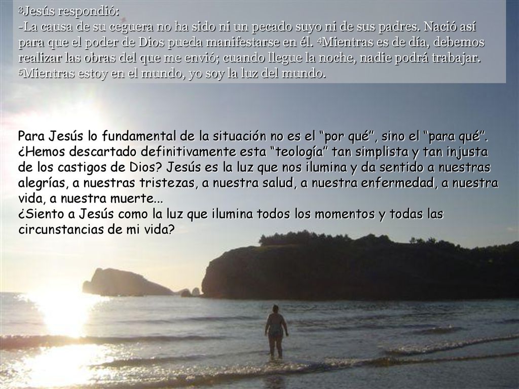 3Jesús respondió: -La causa de su ceguera no ha sido ni un pecado suyo ni de sus padres. Nació así para que el poder de Dios pueda manifestarse en él. 4Mientras es de día, debemos realizar las obras del que me envió; cuando llegue la noche, nadie podrá trabajar. 5Mientras estoy en el mundo, yo soy la luz del mundo.