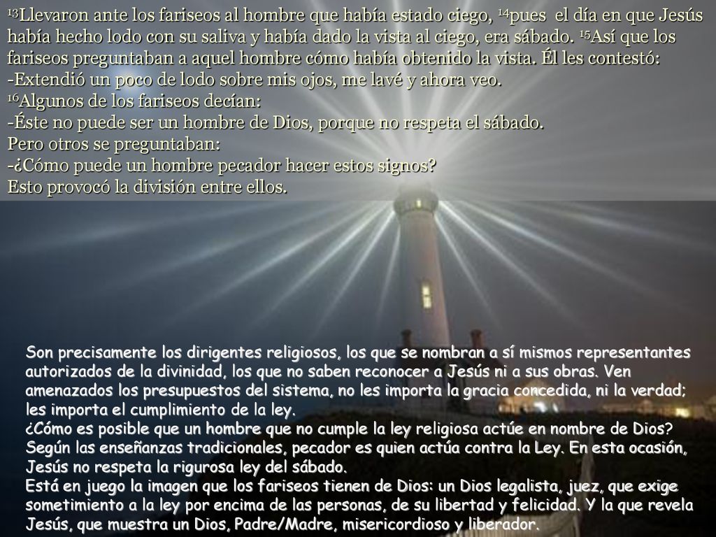 13Llevaron ante los fariseos al hombre que había estado ciego, 14pues el día en que Jesús había hecho lodo con su saliva y había dado la vista al ciego, era sábado. 15Así que los fariseos preguntaban a aquel hombre cómo había obtenido la vista. Él les contestó: -Extendió un poco de lodo sobre mis ojos, me lavé y ahora veo. 16Algunos de los fariseos decían: -Éste no puede ser un hombre de Dios, porque no respeta el sábado. Pero otros se preguntaban: -¿Cómo puede un hombre pecador hacer estos signos Esto provocó la división entre ellos.