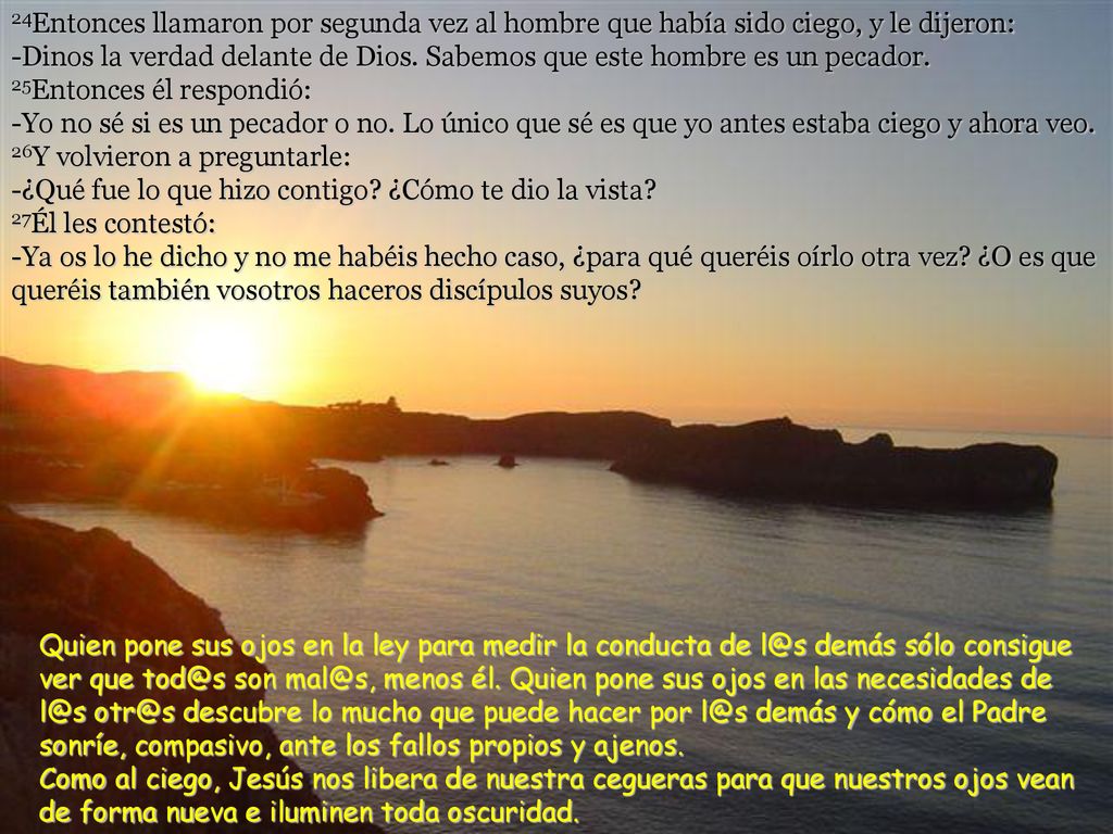 24Entonces llamaron por segunda vez al hombre que había sido ciego, y le dijeron: -Dinos la verdad delante de Dios. Sabemos que este hombre es un pecador. 25Entonces él respondió: