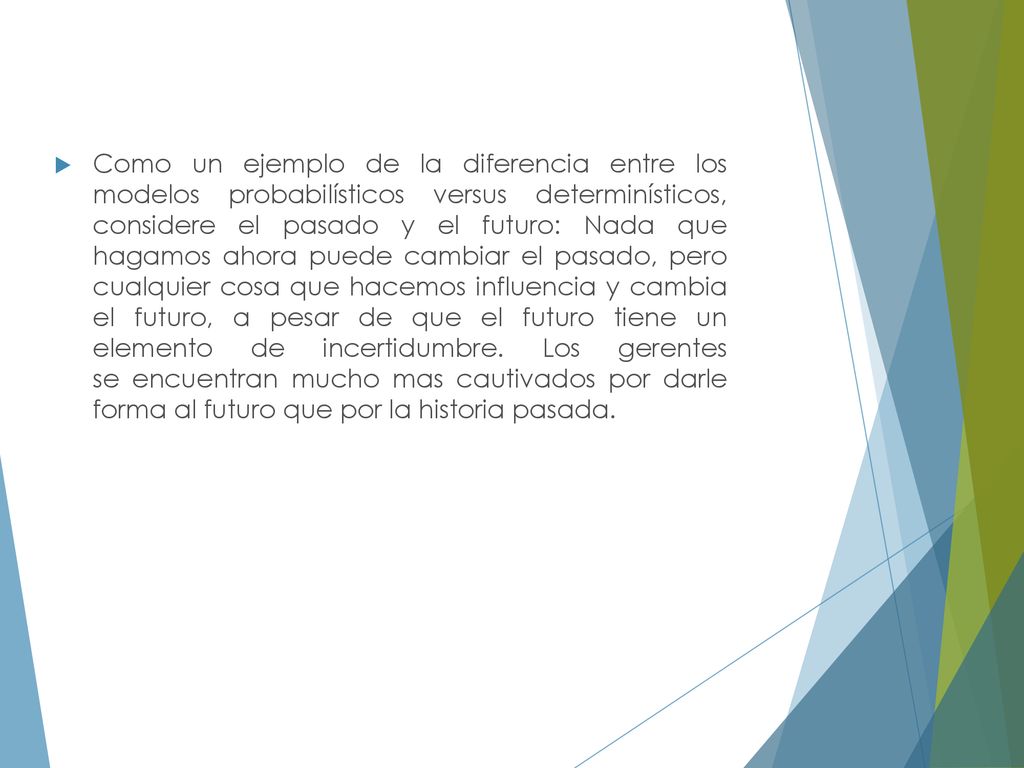 Como un ejemplo de la diferencia entre los modelos probabilísticos versus determinísticos, considere el pasado y el futuro: Nada que hagamos ahora puede cambiar el pasado, pero cualquier cosa que hacemos influencia y cambia el futuro, a pesar de que el futuro tiene un elemento de incertidumbre.