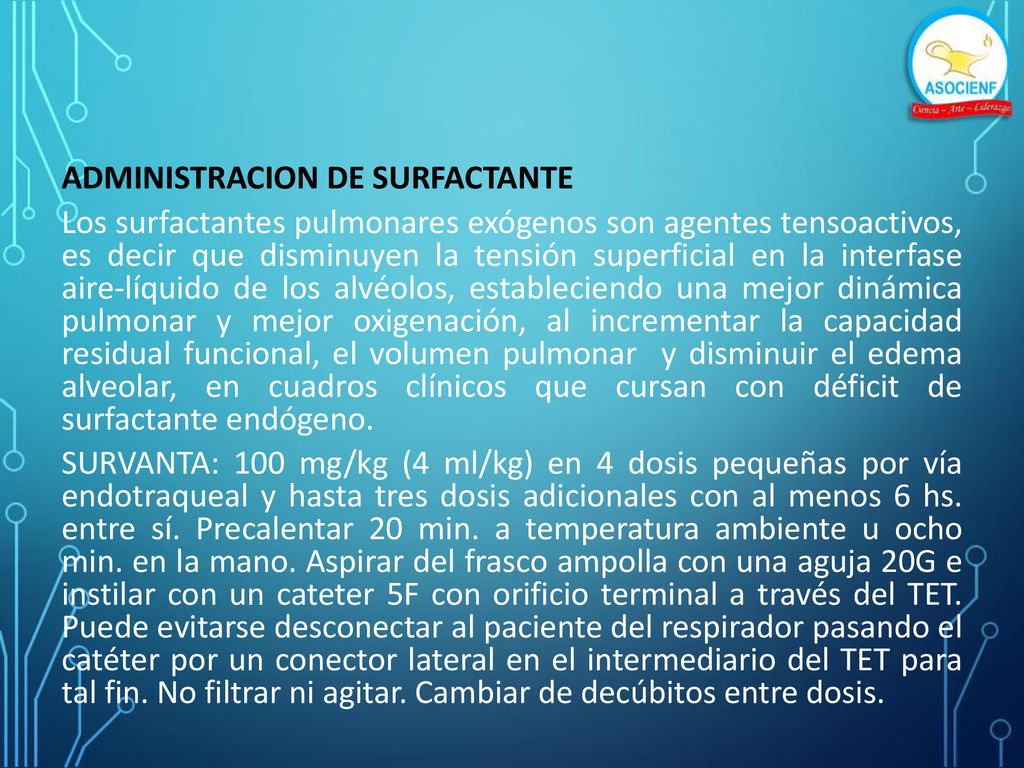 ADMINISTRACION DE SURFACTANTE Los surfactantes pulmonares exógenos son agentes tensoactivos, es decir que disminuyen la tensión superficial en la interfase aire-líquido de los alvéolos, estableciendo una mejor dinámica pulmonar y mejor oxigenación, al incrementar la capacidad residual funcional, el volumen pulmonar y disminuir el edema alveolar, en cuadros clínicos que cursan con déficit de surfactante endógeno.