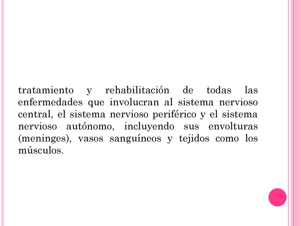 tratamiento y rehabilitación de todas las enfermedades que involucran al sistema nervioso central, el sistema nervioso periférico y el sistema nervioso autónomo, incluyendo sus envolturas (meninges), vasos sanguíneos y tejidos como los músculos.