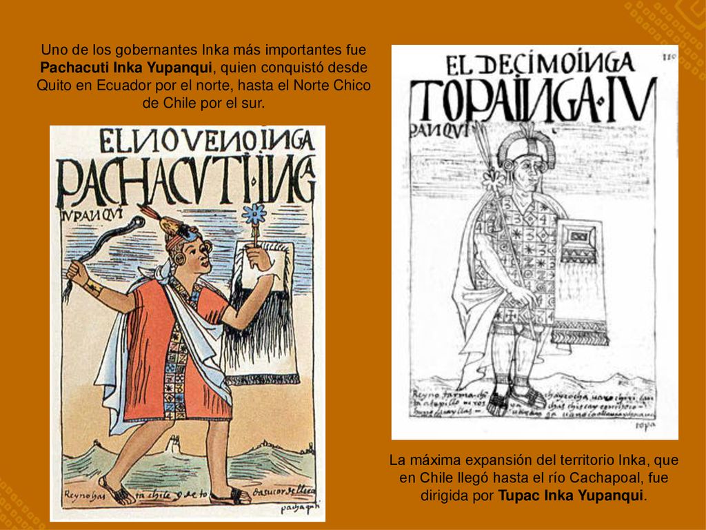 Uno de los gobernantes Inka más importantes fue Pachacuti Inka Yupanqui, quien conquistó desde Quito en Ecuador por el norte, hasta el Norte Chico de Chile por el sur.