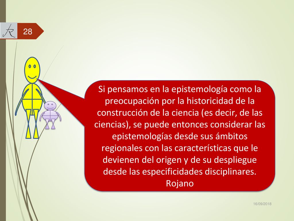 Si pensamos en la epistemología como la preocupación por la historicidad de la construcción de la ciencia (es decir, de las ciencias), se puede entonces considerar las epistemologías desde sus ámbitos regionales con las características que le devienen del origen y de su despliegue desde las especificidades disciplinares. Rojano