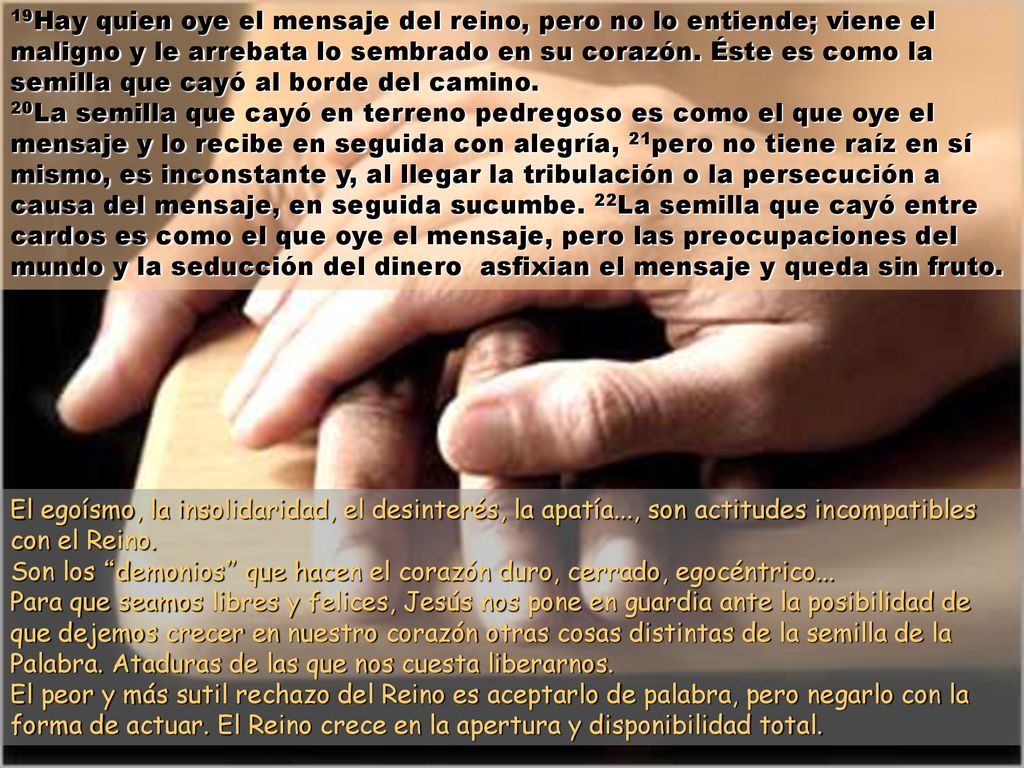 19Hay quien oye el mensaje del reino, pero no lo entiende; viene el maligno y le arrebata lo sembrado en su corazón. Éste es como la semilla que cayó al borde del camino.
