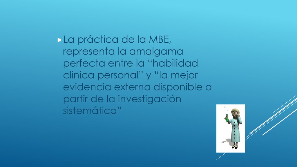 La práctica de la MBE, representa la amalgama perfecta entre la habilidad clínica personal y la mejor evidencia externa disponible a partir de la investigación sistemática