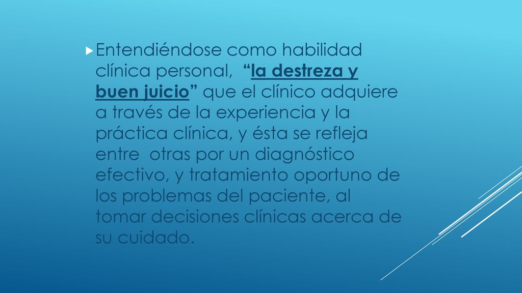 Entendiéndose como habilidad clínica personal, la destreza y buen juicio que el clínico adquiere a través de la experiencia y la práctica clínica, y ésta se refleja entre otras por un diagnóstico efectivo, y tratamiento oportuno de los problemas del paciente, al tomar decisiones clínicas acerca de su cuidado.