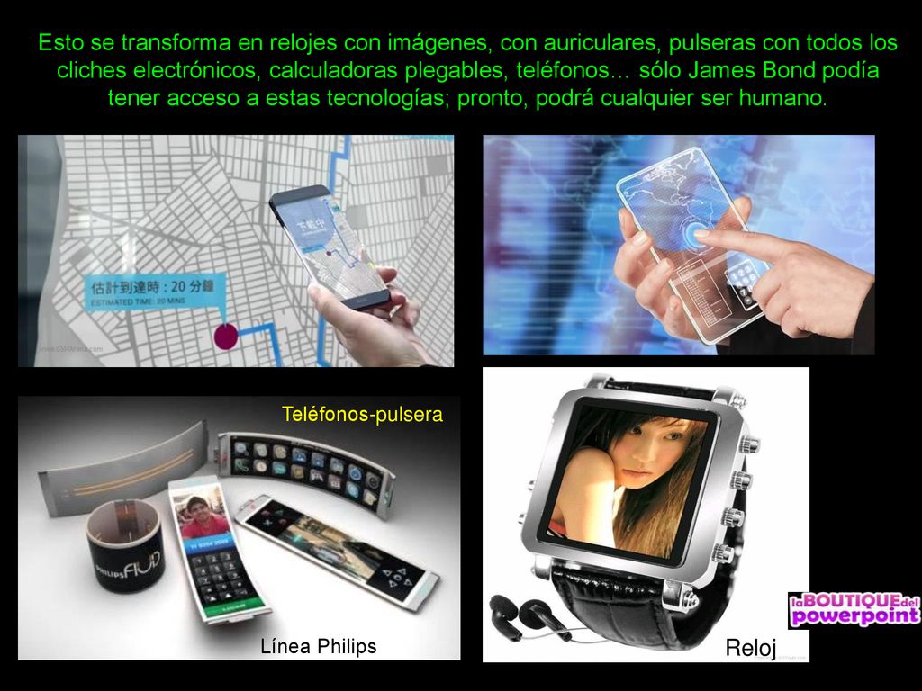 Esto se transforma en relojes con imágenes, con auriculares, pulseras con todos los cliches electrónicos, calculadoras plegables, teléfonos… sólo James Bond podía tener acceso a estas tecnologías; pronto, podrá cualquier ser humano.